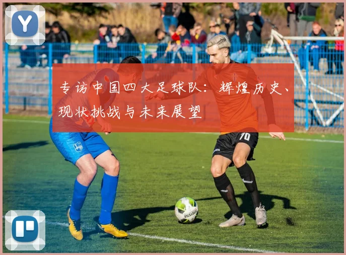 专访中国四大足球队:辉煌历史、现状挑战与未来展望