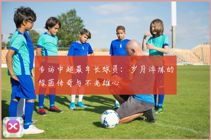 专访中超最年长球员：岁月淬炼的绿茵传奇与不老雄心