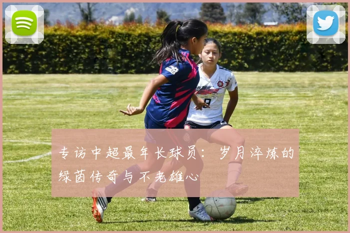 专访中超最年长球员:岁月淬炼的绿茵传奇与不老雄心