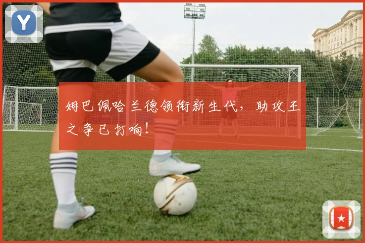 姆巴佩哈兰德领衔新生代，助攻王之争已打响！