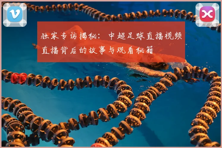 独家专访揭秘:中超足球直播视频直播背后的故事与观看秘籍