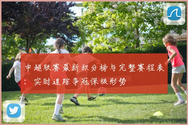 中超联赛最新积分榜与完整赛程表：实时追踪争冠保级形势