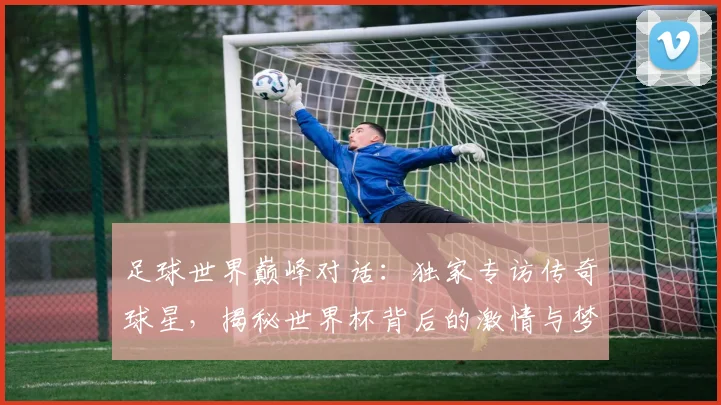 足球世界巅峰对话：独家专访传奇球星，揭秘世界杯背后的激情与梦想