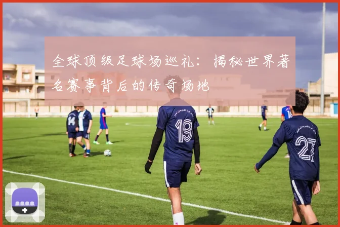 全球顶级足球场巡礼：揭秘世界著名赛事背后的传奇场地