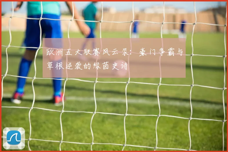 欧洲五大联赛风云录：豪门争霸与草根逆袭的绿茵史诗